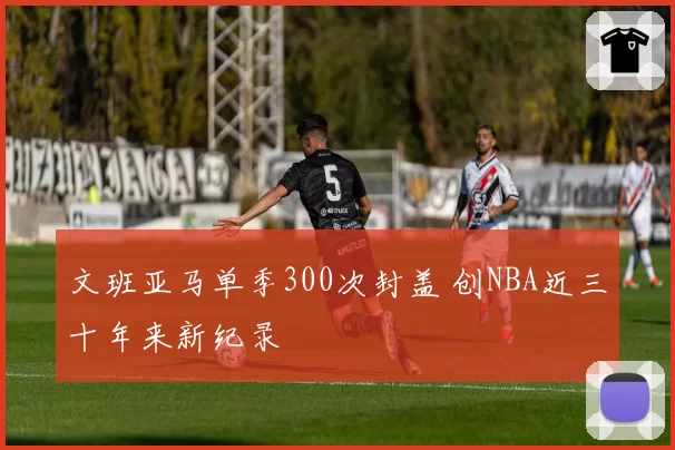 文班亚马单季300次封盖 创NBA近三十年来新纪录