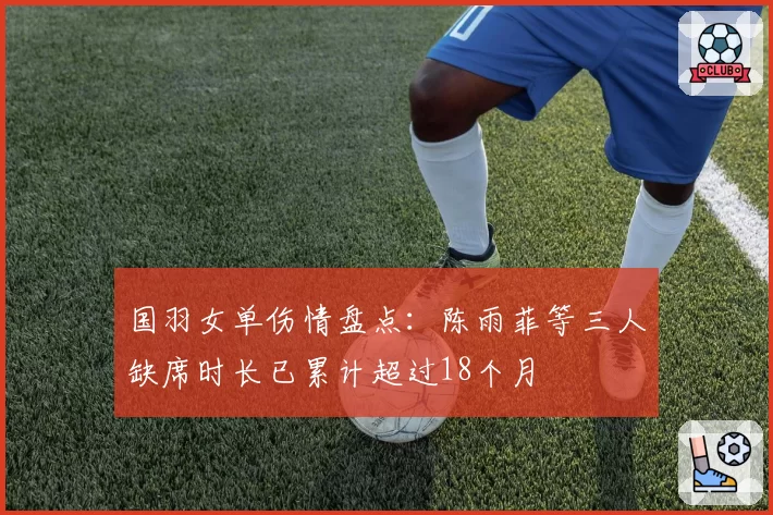 国羽女单伤情盘点:陈雨菲等三人缺席时长已累计超过18个月