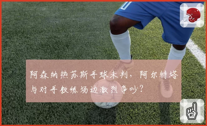 阿森纳热苏斯手球未判,阿尔特塔与对手教练场边激烈争吵?
