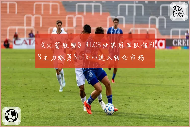 《火箭联盟》RLCS世界冠军队伍BDS主力球员Seikoo进入转会市场