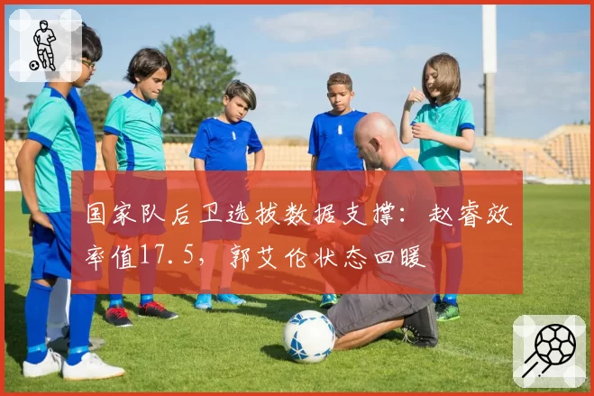 国家队后卫选拔数据支撑：赵睿效率值17.5，郭艾伦状态回暖