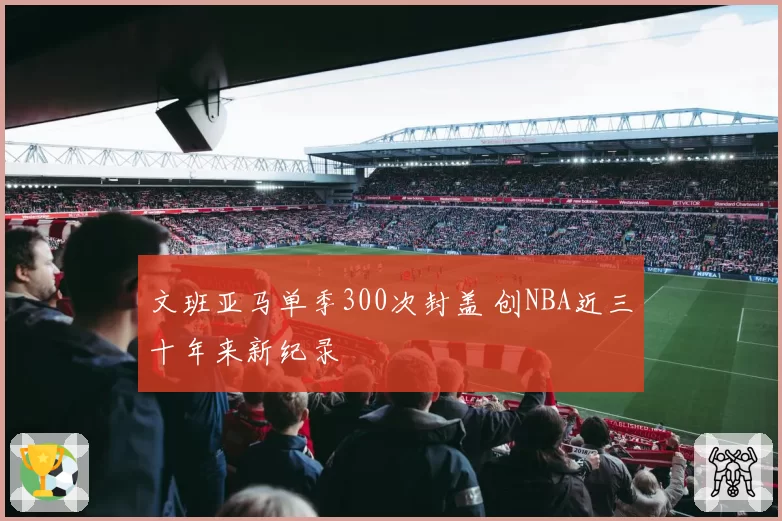 文班亚马单季300次封盖 创NBA近三十年来新纪录