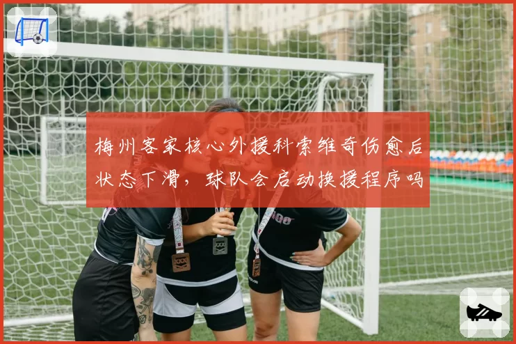 梅州客家核心外援科索维奇伤愈后状态下滑，球队会启动换援程序吗？