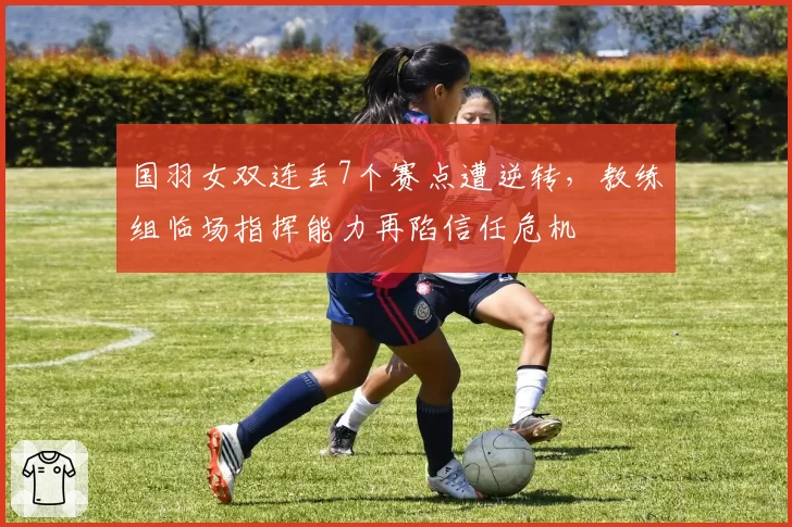 国羽女双连丢7个赛点遭逆转,教练组临场指挥能力再陷信任危机