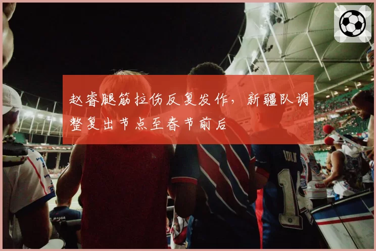 赵睿腿筋拉伤反复发作，新疆队调整复出节点至春节前后