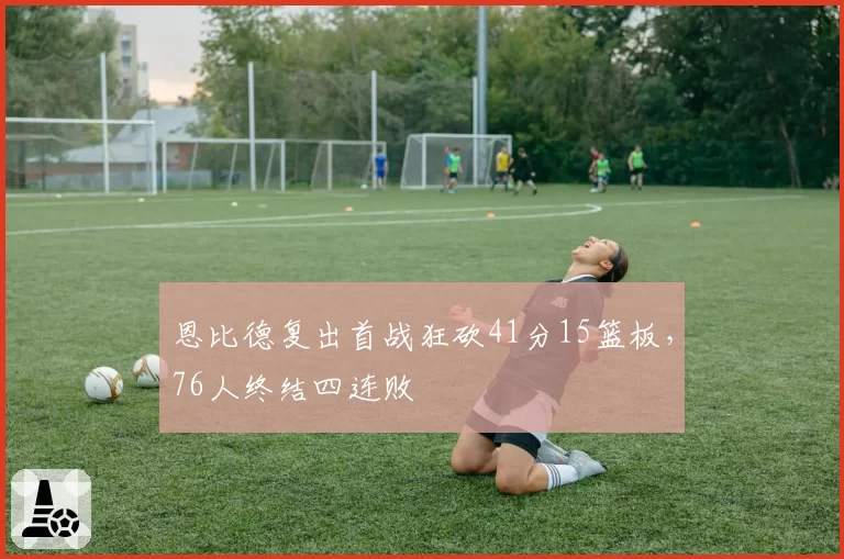 恩比德复出首战狂砍41分15篮板，76人终结四连败