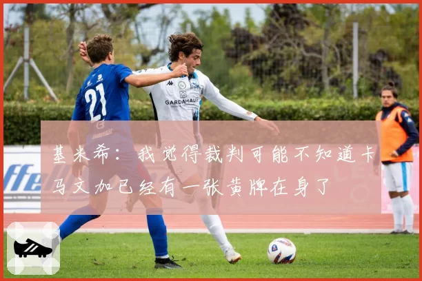 基米希：我觉得裁判可能不知道卡马文加已经有一张黄牌在身了