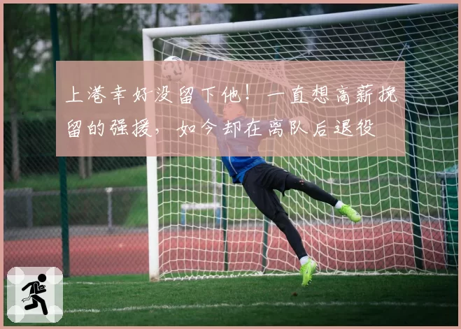 上港幸好没留下他！一直想高薪挽留的强援，如今却在离队后退役