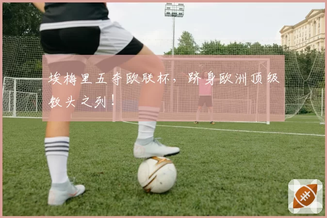 埃梅里五夺欧联杯,跻身欧洲顶级教头之列!