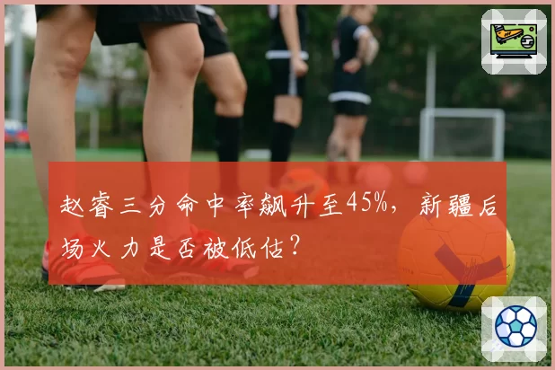 赵睿三分命中率飙升至45%，新疆后场火力是否被低估？