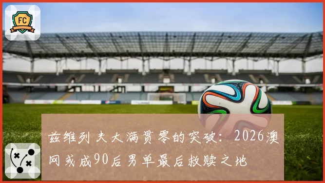 兹维列夫大满贯零的突破：2026澳网或成90后男单最后救赎之地