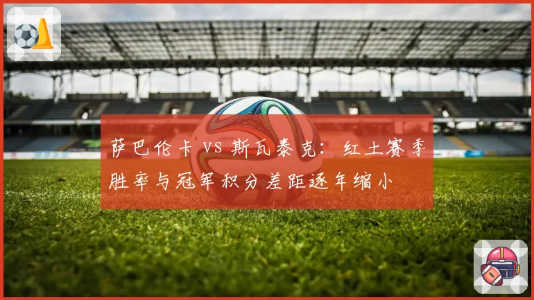 萨巴伦卡 vs 斯瓦泰克：红土赛季胜率与冠军积分差距逐年缩小