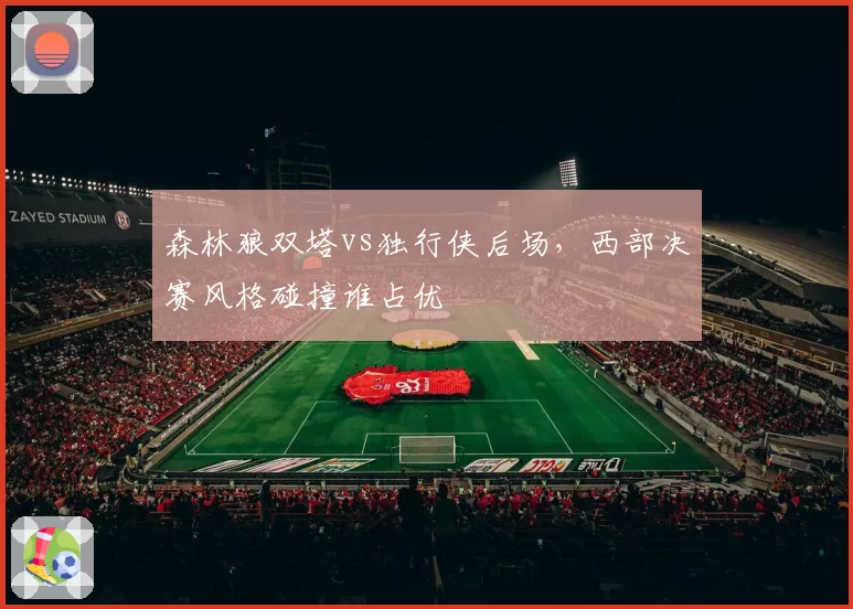 森林狼双塔vs独行侠后场，西部决赛风格碰撞谁占优