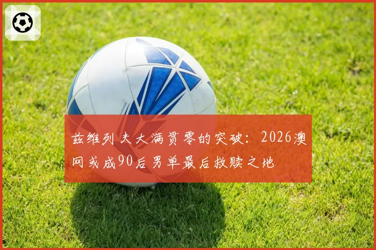 兹维列夫大满贯零的突破：2026澳网或成90后男单最后救赎之地