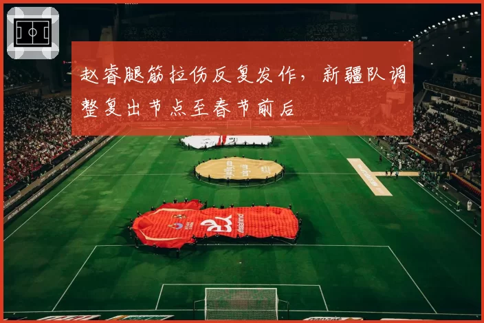 赵睿腿筋拉伤反复发作，新疆队调整复出节点至春节前后
