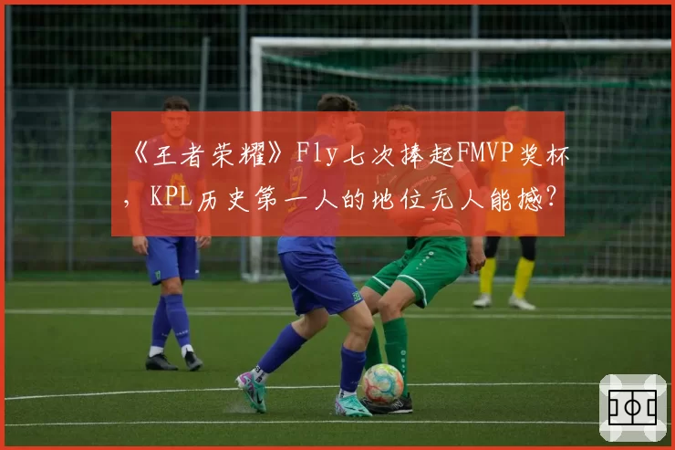 《王者荣耀》Fly七次捧起FMVP奖杯，KPL历史第一人的地位无人能撼？