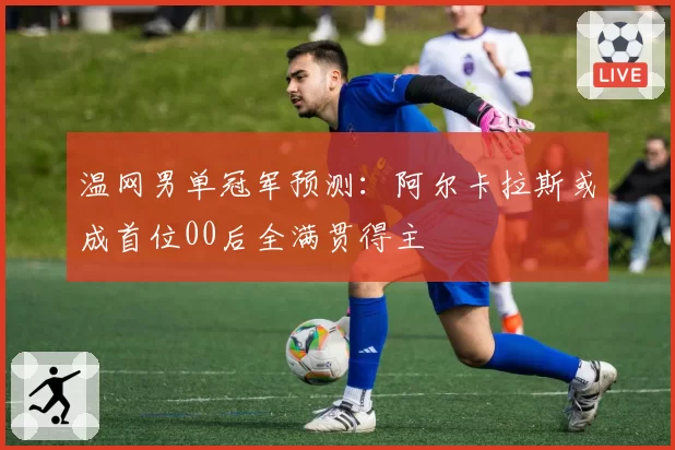温网男单冠军预测：阿尔卡拉斯或成首位00后全满贯得主