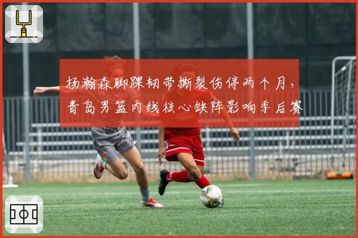 杨瀚森脚踝韧带撕裂伤停两个月，青岛男篮内线核心缺阵影响季后赛前景