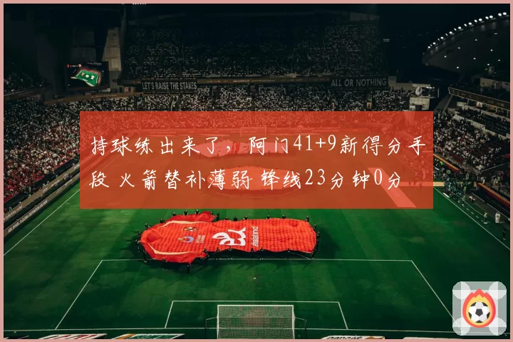 持球练出来了，阿门41+9新得分手段 火箭替补薄弱 锋线23分钟0分