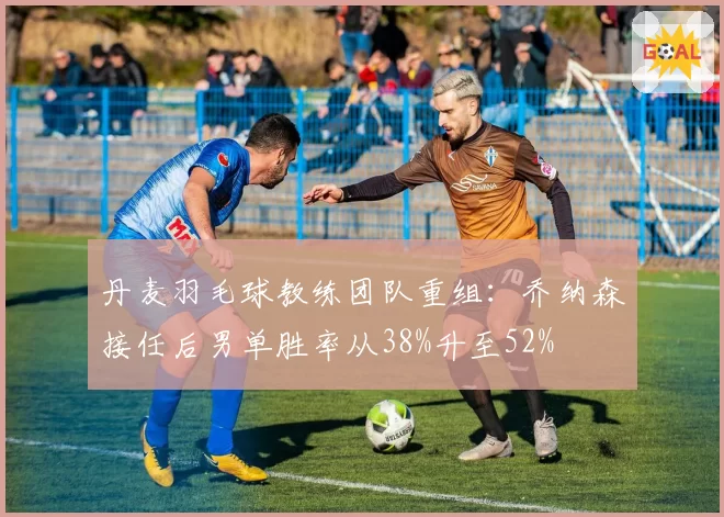 丹麦羽毛球教练团队重组：乔纳森接任后男单胜率从38%升至52%