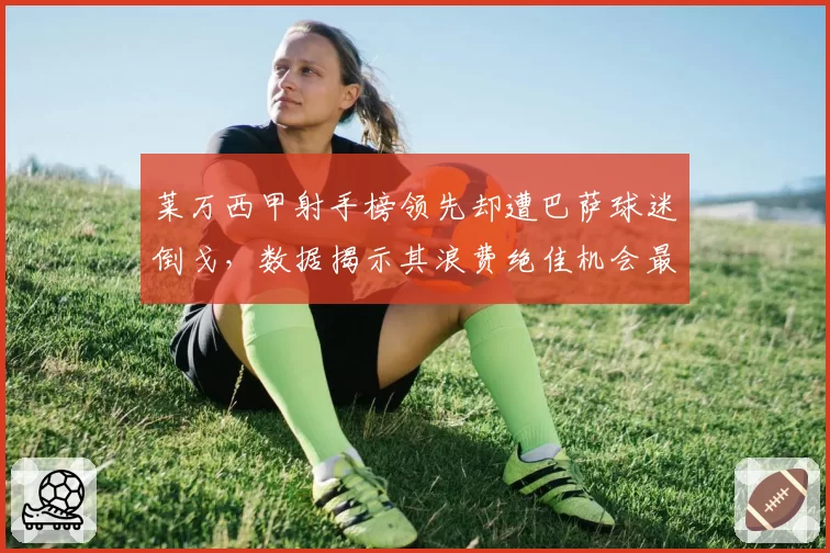 莱万西甲射手榜领先却遭巴萨球迷倒戈，数据揭示其浪费绝佳机会最多