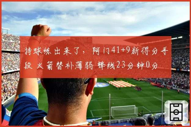 持球练出来了，阿门41+9新得分手段 火箭替补薄弱 锋线23分钟0分