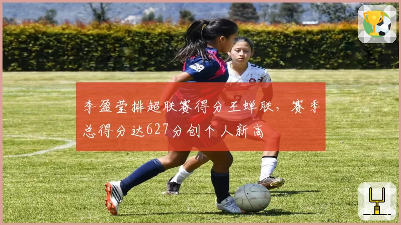 李盈莹排超联赛得分王蝉联，赛季总得分达627分创个人新高