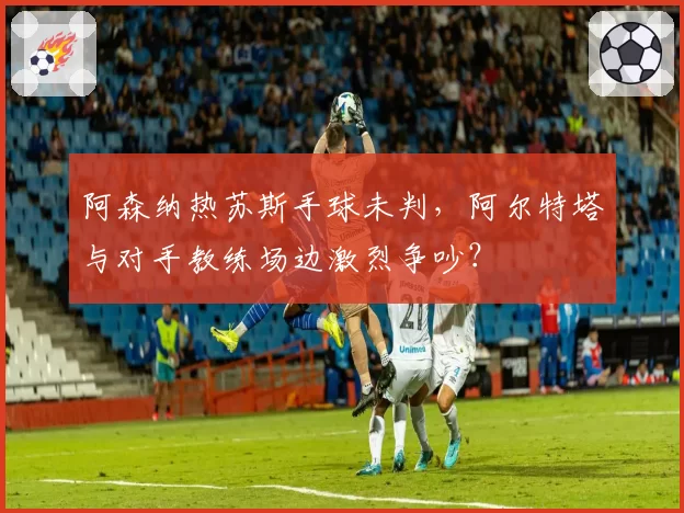 阿森纳热苏斯手球未判,阿尔特塔与对手教练场边激烈争吵?