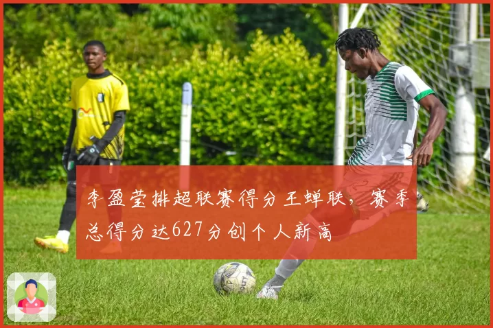 李盈莹排超联赛得分王蝉联，赛季总得分达627分创个人新高