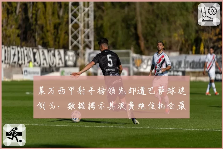 莱万西甲射手榜领先却遭巴萨球迷倒戈，数据揭示其浪费绝佳机会最多