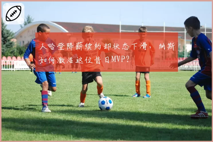 人哈登降薪续约却状态下滑，纳斯如何激活这位昔日MVP？