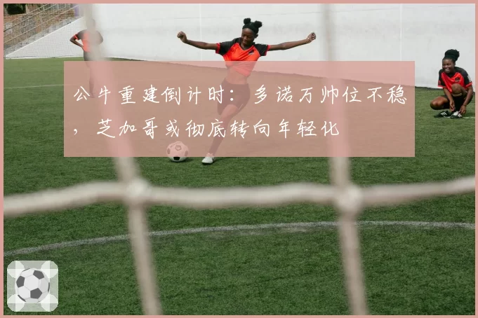 公牛重建倒计时：多诺万帅位不稳，芝加哥或彻底转向年轻化