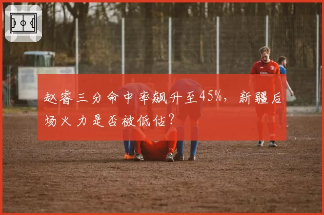 赵睿三分命中率飙升至45%，新疆后场火力是否被低估？