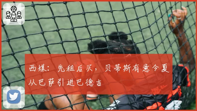 西媒：先租后买，贝蒂斯有意今夏从巴萨引进巴德吉