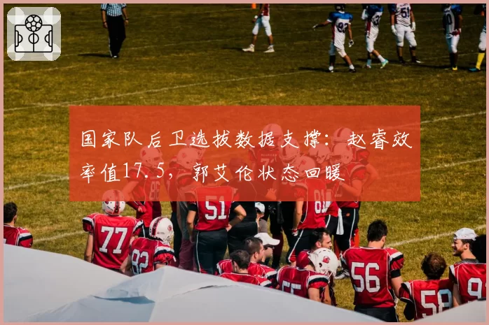 国家队后卫选拔数据支撑：赵睿效率值17.5，郭艾伦状态回暖