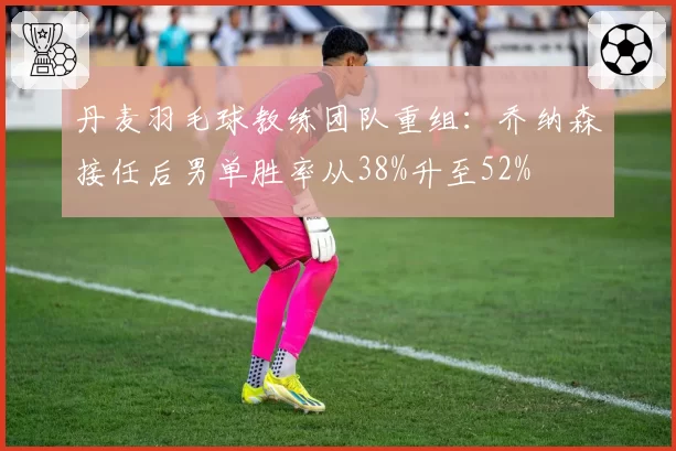 丹麦羽毛球教练团队重组：乔纳森接任后男单胜率从38%升至52%
